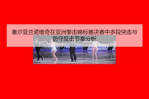 塞尔亚兰诺维奇在亚洲拳击锦标赛决赛中多段突击与防守反击节奏分析
