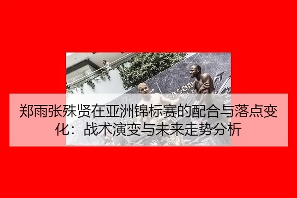 郑雨张殊贤在亚洲锦标赛的配合与落点变化：战术演变与未来走势分析
